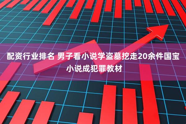 配资行业排名 男子看小说学盗墓挖走20余件国宝 小说成犯罪教材