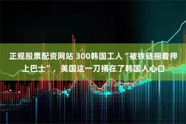正规股票配资网站 300韩国工人“被铁链捆着押上巴士”，美国这一刀捅在了韩国人心口