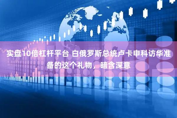 实盘10倍杠杆平台 白俄罗斯总统卢卡申科访华准备的这个礼物，暗含深意