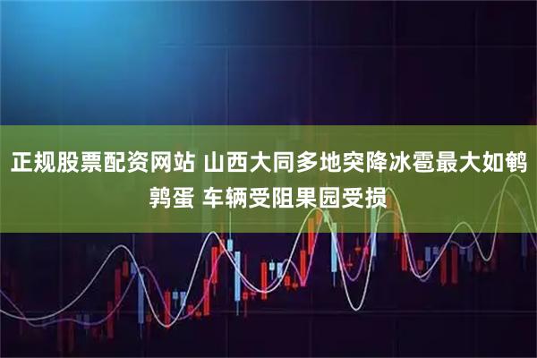 正规股票配资网站 山西大同多地突降冰雹最大如鹌鹑蛋 车辆受阻果园受损
