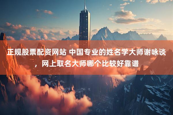 正规股票配资网站 中国专业的姓名学大师谢咏谈，网上取名大师哪个比较好靠谱