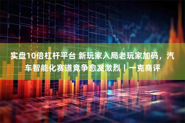 实盘10倍杠杆平台 新玩家入局老玩家加码，汽车智能化赛道竞争愈发激烈丨一克商评