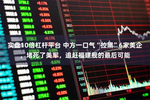 实盘10倍杠杆平台 中方一口气“拉黑”6家美企，堵死了美军，追赶福建舰的最后可能