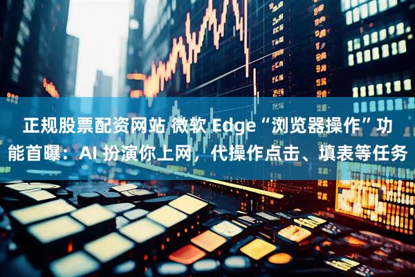 正规股票配资网站 微软 Edge“浏览器操作”功能首曝：AI 扮演你上网，代操作点击、填表等任务
