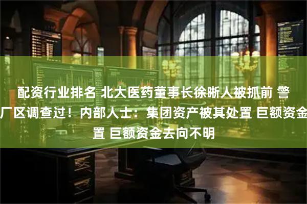 配资行业排名 北大医药董事长徐晰人被抓前 警方去集团厂区调查过！内部人士：集团资产被其处置 巨额资金去向不明