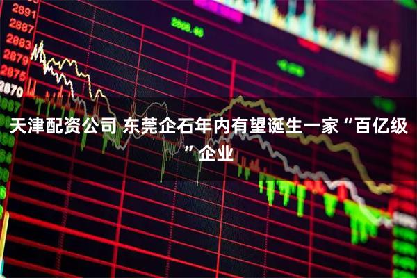 天津配资公司 东莞企石年内有望诞生一家“百亿级”企业