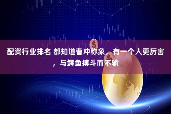 配资行业排名 都知道曹冲称象，有一个人更厉害，与鳄鱼搏斗而不输