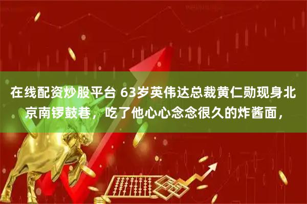 在线配资炒股平台 63岁英伟达总裁黄仁勋现身北京南锣鼓巷，吃了他心心念念很久的炸酱面，