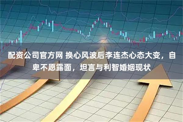 配资公司官方网 换心风波后李连杰心态大变，自卑不愿露面，坦言与利智婚姻现状