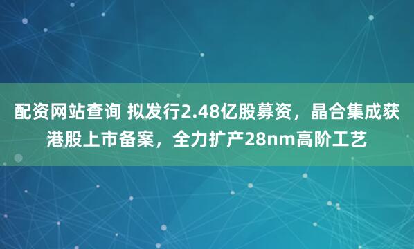 配资网站查询 拟发行2.48亿股募资，晶合集成获港股上市备案，全力扩产28nm高阶工艺