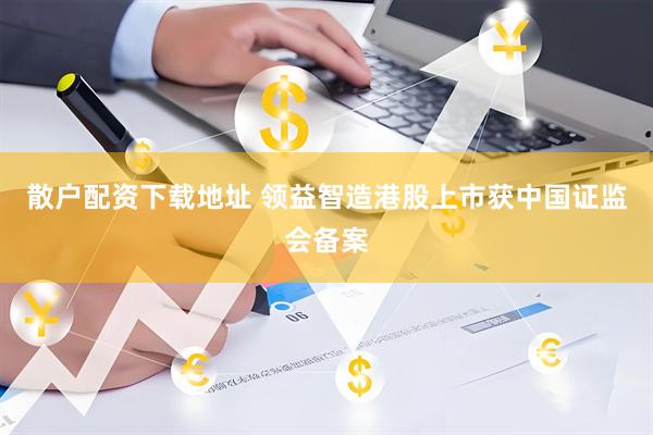 散户配资下载地址 领益智造港股上市获中国证监会备案