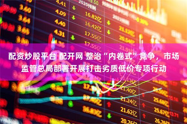 配资炒股平台 配开网 整治“内卷式”竞争，市场监管总局部署开展打击劣质低价专项行动