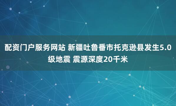 配资门户服务网站 新疆吐鲁番市托克逊县发生5.0级地震 震源深度20千米
