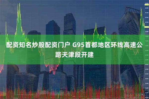 配资知名炒股配资门户 G95首都地区环线高速公路天津段开建