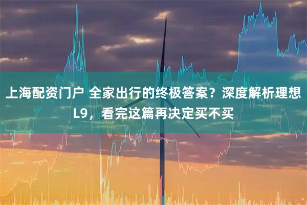 上海配资门户 全家出行的终极答案？深度解析理想L9，看完这篇再决定买不买