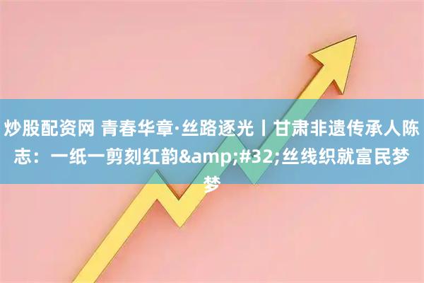 炒股配资网 青春华章·丝路逐光丨甘肃非遗传承人陈志：一纸一剪刻红韵 丝线织就富民梦