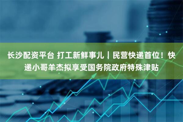 长沙配资平台 打工新鲜事儿｜民营快递首位！快递小哥羊杰拟享受国务院政府特殊津贴