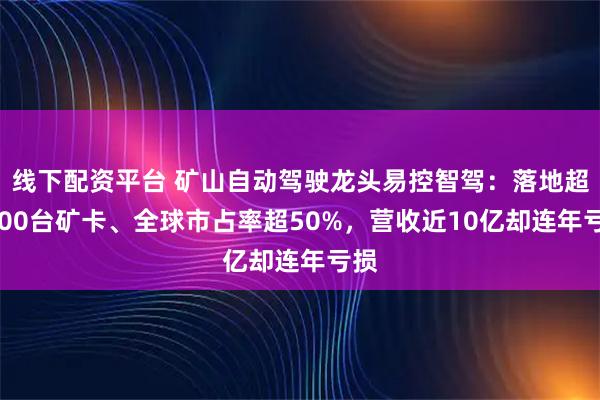 线下配资平台 矿山自动驾驶龙头易控智驾：落地超2500台矿卡、全球市占率超50%，营收近10亿却连年亏损